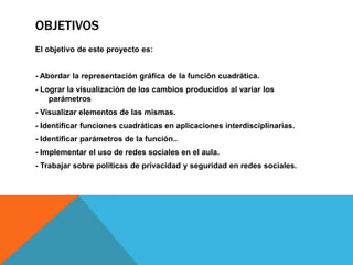 OBJETIVOS
El objetivo de este proyecto es:


- Abordar la representación gráfica de la función cuadrática.
- Lograr la visualización de los cambios producidos al variar los
    parámetros
- Visualizar elementos de las mismas.
- Identificar funciones cuadráticas en aplicaciones interdisciplinarias.
- Identificar parámetros de la función..
- Implementar el uso de redes sociales en el aula.
- Trabajar sobre políticas de privacidad y seguridad en redes sociales.
 