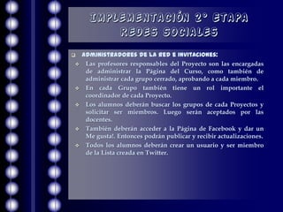 Implementación 2° Etapa
          Redes Sociales
   Administradores de la red e Invitaciones:
    Las profesores responsables del Proyecto son las encargadas
     de administrar la Página del Curso, como también de
     administrar cada grupo cerrado, aprobando a cada miembro.
    En cada Grupo también tiene un rol importante el
     coordinador de cada Proyecto.
    Los alumnos deberán buscar los grupos de cada Proyectos y
     solicitar ser miembros. Luego serán aceptados por las
     docentes.
    También deberán acceder a la Página de Facebook y dar un
     Me gusta!. Entonces podrán publicar y recibir actualizaciones.
    Todos los alumnos deberán crear un usuario y ser miembro
     de la Lista creada en Twitter.
 