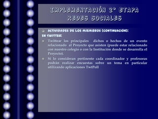 Implementación 2° Etapa
        Redes Sociales
  Actividades de los miembros (continuación):
En Twitter:
 Twittear los principales      dichos o hechos de un evento
   relacionado al Proyecto que asisten (puede estar relacionado
   con nuestro colegio o con la Institución donde se desarrolla el
   Proyecto).
 Si lo consideran pertinente cada coordinador y profesoras
   podrán realizar encuestas sobre un tema en particular
   utilizando aplicaciones TwtPoll
 