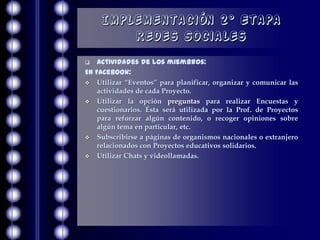 Implementación 2° Etapa
        Redes Sociales
   Actividades de los miembros:
En Facebook:
 Utilizar “Eventos” para planificar, organizar y comunicar las
    actividades de cada Proyecto.
 Utilizar la opción preguntas para realizar Encuestas y
    cuestionarios. Ésta será utilizada por la Prof. de Proyectos
    para reforzar algún contenido, o recoger opiniones sobre
    algún tema en particular, etc.
 Subscribirse a páginas de organismos nacionales o extranjero
    relacionados con Proyectos educativos solidarios.
 Utilizar Chats y videollamadas.
 