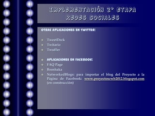 Implementación 2° Etapa
         Redes Sociales
Otras aplicaciones en Twitter:

   TweetDeck
   Twitario
   Twuffer

   Aplicaciones en Facebook:
   FAQ Page
   Booshaka
   NetworkedBlogs: para importar el blog del Proyecto a la
    Página de Facebook: www.proyectoscwb2012.blogspot.com
    (en construcción)
 