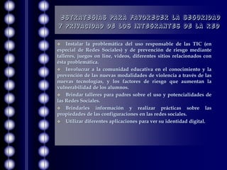 Estrategias para favorecer la seguridad
y privacidad de los integrantes de la red

   Instalar la problemática del uso responsable de las TIC (en
especial de Redes Sociales) y de prevención de riesgo mediante
talleres, juegos on line, videos, diferentes sitios relacionados con
ésta problemática.
 Involucrar a la comunidad educativa en el conocimiento y la
prevención de las nuevas modalidades de violencia a través de las
nuevas tecnologías, y los factores de riesgo que aumentan la
vulnerabilidad de los alumnos.
 Brindar talleres para padres sobre el uso y potencialidades de
las Redes Sociales.
 Brindarles     información y realizar prácticas sobre las
propiedades de las configuraciones en las redes sociales.
 Utilizar diferentes aplicaciones para ver su identidad digital.
 