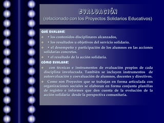 Evaluación
 (relacionado con los Proyectos Solidarios Educativos)

Qué evaluar:
 • los contenidos disciplinares alcanzados,
 • los resultados u objetivos del servicio solidario.
 • el desempeño y participación de los alumnos en las acciones
  solidarias concretas.
 • el resultado de la acción solidaria.
Cómo evaluar:
    con técnicas e instrumentos de evaluación propios de cada
  disciplina involucrada. También se incluyen instrumentos de
  autoevaluación y coevaluación de alumnos, docentes y directivos.
 Como son Proyectos que se trabajan en forma articulada con
  organizaciones sociales se elaboran en forma conjunta planillas
  de registro e informes que den cuenta de la evolución de la
  acción solidaria desde la perspectiva comunitaria.
 