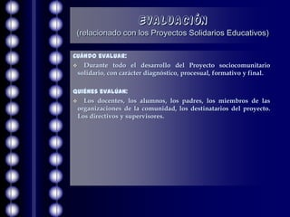 Evaluación
 (relacionado con los Proyectos Solidarios Educativos)

Cuándo evaluar:
 Durante todo el desarrollo del Proyecto sociocomunitario
 solidario, con carácter diagnóstico, procesual, formativo y final.

Quiénes evalúan:
 Los docentes, los alumnos, los padres, los miembros de las
 organizaciones de la comunidad, los destinatarios del proyecto.
 Los directivos y supervisores.
 