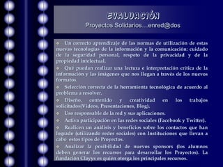 Evaluación
            Proyectos Solidarios…enred@dos

   Un correcto aprendizaje de las normas de utilización de estas
nuevas tecnologías de la información y la comunicación: cuidado
de la seguridad personal, respeto de la privacidad y de la
propiedad intelectual.
 Qué puedan realizar una lectura e interpretación crítica de la
información y las imágenes que nos llegan a través de los nuevos
formatos.
 Selección correcta de la herramienta tecnológica de acuerdo al
problema a resolver.
 Diseño,      contenido    y   creatividad    en   los    trabajos
solicitados(Videos, Presentaciones, Blog).
 Uso responsable de la red y sus aplicaciones.
 Activa participación en las redes sociales (Facebook y Twitter).
 Realicen un análisis y beneficios sobre los contactos que han
logrado (utilizando redes sociales) con Instituciones que llevan a
cabo estos tipos de Proyectos.
 Analizar la posibilidad de nuevos sponsors (los alumnos
deben generar los recursos para desarrollar los Proyectos). La
fundación Clayys es quién otorga los principales recursos.
 