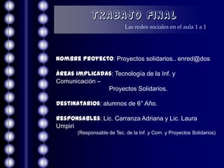 Trabajo Final
                            Las redes sociales en el aula 1 a 1




Nombre Proyecto: Proyectos solidarios.. enred@dos

Áreas implicadas: Tecnología de la Inf. y
Comunicación –
               Proyectos Solidarios.

Destinatarios: alumnos de 6° Año.

Responsables: Lic. Carranza Adriana y Lic. Laura
Umpiri
       (Responsable de Tec. de la Inf. y Com. y Proyectos Solidarios)
 