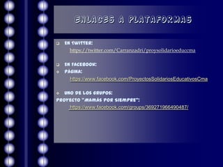 Enlaces a plataformas

   En Twitter:
      https://twitter.com/Carranzadri/proysolidarioeduccma

   En Facebook:
   Página:
      https://www.facebook.com/ProyectosSolidariosEducativosCma

  Uno de los Grupos:
Proyecto “Mamás por Siempre”:
     https://www.facebook.com/groups/369271966490487/
 