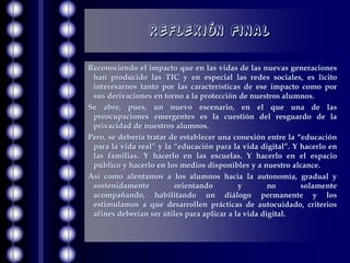 Reflexión Final

Reconociendo el impacto que en las vidas de las nuevas generaciones
 han producido las TIC y en especial las redes sociales, es lícito
 interesarnos tanto por las características de ese impacto como por
 sus derivaciones en torno a la protección de nuestros alumnos.
Se abre, pues, un nuevo escenario, en el que una de las
 preocupaciones emergentes es la cuestión del resguardo de la
 privacidad de nuestros alumnos.
Pero, se debería tratar de establecer una conexión entre la “educación
 para la vida real” y la “educación para la vida digital”. Y hacerlo en
 las familias. Y hacerlo en las escuelas. Y hacerlo en el espacio
 público y hacerlo en los medios disponibles y a nuestro alcance.
Así como alentamos a los alumnos hacia la autonomía, gradual y
 sostenidamente          orientando         y        no      solamente
 acompañando, habilitando un diálogo permanente y los
 estimulamos a que desarrollen prácticas de autocuidado, criterios
 afines deberían ser útiles para aplicar a la vida digital.
 