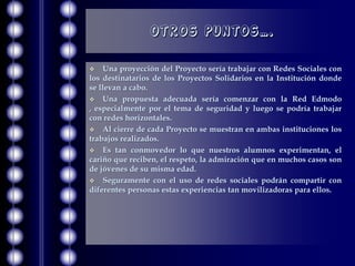 Otros puntos….

    Una proyección del Proyecto sería trabajar con Redes Sociales con
los destinatarios de los Proyectos Solidarios en la Institución donde
se llevan a cabo.
 Una propuesta adecuada sería comenzar con la Red Edmodo
, especialmente por el tema de seguridad y luego se podría trabajar
con redes horizontales.
 Al cierre de cada Proyecto se muestran en ambas instituciones los
trabajos realizados.
 Es tan conmovedor lo que nuestros alumnos experimentan, el
cariño que reciben, el respeto, la admiración que en muchos casos son
de jóvenes de su misma edad.
 Seguramente con el uso de redes sociales podrán compartir con
diferentes personas estas experiencias tan movilizadoras para ellos.
 