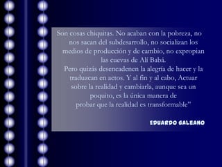 Son cosas chiquitas. No acaban con la pobreza, no
    nos sacan del subdesarrollo, no socializan los
  medios de producción y de cambio, no expropian
                las cuevas de Alí Babá.
  Pero quizás desencadenen la alegría de hacer y la
    traduzcan en actos. Y al fin y al cabo, Actuar
     sobre la realidad y cambiarla, aunque sea un
            poquito, es la única manera de
       probar que la realidad es transformable”

                                Eduardo Galeano
 