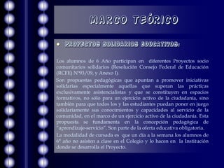 Marco Teórico

   Proyectos Solidarios educativos:

Los alumnos de 6 Año participan en diferentes Proyectos socio
comunitarios solidarios (Resolución Consejo Federal de Educación
(RCFE) Nº93/09, y Anexo I).
Son propuestas pedagógicas que apuntan a promover iniciativas
solidarias especialmente aquellas que superan las prácticas
exclusivamente asistencialistas y que se constituyen en espacios
formativos, no sólo para un ejercicio activo de la ciudadanía, sino
también para que todos los y las estudiantes puedan poner en juego
solidariamente sus conocimientos y capacidades al servicio de la
comunidad, en el marco de un ejercicio activo de la ciudadanía. Esta
propuesta se fundamenta en la concepción pedagógica de
“aprendizaje-servicio”. Son parte de la oferta educativa obligatoria.
La modalidad de cursada es que un día a la semana los alumnos de
6° año no asisten a clase en el Colegio y lo hacen en la Institución
donde se desarrolla el Proyecto.
 