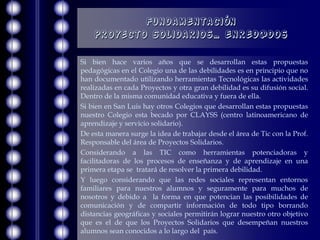 Fundamentación
    Proyecto Solidarios… enred@dos

Si bien hace varios años que se desarrollan estas propuestas
pedagógicas en el Colegio una de las debilidades es en principio que no
han documentado utilizando herramientas Tecnológicas las actividades
realizadas en cada Proyectos y otra gran debilidad es su difusión social.
Dentro de la misma comunidad educativa y fuera de ella.
Si bien en San Luis hay otros Colegios que desarrollan estas propuestas
nuestro Colegio esta becado por CLAYSS (centro latinoamericano de
aprendizaje y servicio solidario).
De esta manera surge la idea de trabajar desde el área de Tic con la Prof.
Responsable del área de Proyectos Solidarios.
Considerando a las TIC como herramientas potenciadoras y
facilitadoras de los procesos de enseñanza y de aprendizaje en una
primera etapa se tratará de resolver la primera debilidad.
Y luego considerando que las redes sociales representan entornos
familiares para nuestros alumnos y seguramente para muchos de
nosotros y debido a la forma en que potencian las posibilidades de
comunicación y de compartir información de todo tipo borrando
distancias geográficas y sociales permitirán lograr nuestro otro objetivo
que es el de que los Proyectos Solidarios que desempeñan nuestros
alumnos sean conocidos a lo largo del país.
 