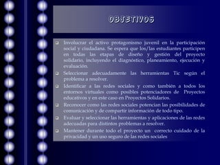 Objetivos

   Involucrar el activo protagonismo juvenil en la participación
    social y ciudadana. Se espera que los/las estudiantes participen
    en todas las etapas de diseño y gestión del proyecto
    solidario, incluyendo el diagnóstico, planeamiento, ejecución y
    evaluación.
   Seleccionar adecuadamente las herramientas Tic según el
    problema a resolver.
   Identificar a las redes sociales y como también a todos los
    entornos virtuales como posibles potenciadores de Proyectos
    educativos y en este caso en Proyectos Solidarios.
   Reconocer como las redes sociales potencian las posibilidades de
    comunicación y de compartir información de todo tipo.
   Evaluar y seleccionar las herramientas y aplicaciones de las redes
    adecuadas para distintos problemas a resolver.
   Mantener durante todo el proyecto un correcto cuidado de la
    privacidad y un uso seguro de las redes sociales
 