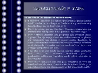Implementación 1° Etapa

Se utilizarán las siguientes herramientas:
 Slideshare: utilizaran este servicio para publicar presentaciones
   con El nombre de cada Proyecto, Fundamentos y destinatarios y
   las actividades que se desarrollan en él.
 Prezi: lo mismo que en Slideshare. Estamos convencidos que
   mientras más publiquemos a más personas podremos llegar.
 Movie Maker: utilizaran este programa para producir videos
   digitales. Trabajar con producciones audiovisuales es un planteo
   muy interesante para utilizar en estos proyectos educativos. Se
   diseñarán diferentes videos en cada Proyecto y con los diferentes
   destinatarios (hay historias tan conmovedoras!), con la premisa
   de luego compartirlos con ellos.
 YouTube: es un sitio donde podrán subir los videos diseñados.
   Esto      será    una     excelente      motivación    para    la
   producción, publicación y socialización de videos elaborados en
   los Proyectos.
 Ustream.Tv: utilizaran este sitio para conectarse en vivo con
   coordinadores de otros Proyectos de la misma índole y en
   especial conectarse con el responsable de la Fundación CLAYSS.
 