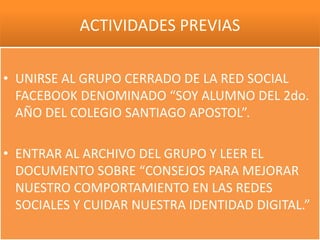 ACTIVIDADES PREVIAS

• UNIRSE AL GRUPO CERRADO DE LA RED SOCIAL
  FACEBOOK DENOMINADO “SOY ALUMNO DEL 2do.
  AÑO DEL COLEGIO SANTIAGO APOSTOL”.

• ENTRAR AL ARCHIVO DEL GRUPO Y LEER EL
  DOCUMENTO SOBRE “CONSEJOS PARA MEJORAR
  NUESTRO COMPORTAMIENTO EN LAS REDES
  SOCIALES Y CUIDAR NUESTRA IDENTIDAD DIGITAL.”
 