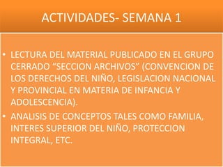 ACTIVIDADES- SEMANA 1

• LECTURA DEL MATERIAL PUBLICADO EN EL GRUPO
  CERRADO “SECCION ARCHIVOS” (CONVENCION DE
  LOS DERECHOS DEL NIÑO, LEGISLACION NACIONAL
  Y PROVINCIAL EN MATERIA DE INFANCIA Y
  ADOLESCENCIA).
• ANALISIS DE CONCEPTOS TALES COMO FAMILIA,
  INTERES SUPERIOR DEL NIÑO, PROTECCION
  INTEGRAL, ETC.
 