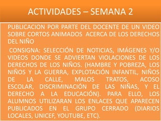 ACTIVIDADES – SEMANA 2
PUBLICACION POR PARTE DEL DOCENTE DE UN VIDEO
SOBRE CORTOS ANIMADOS ACERCA DE LOS DERECHOS
DEL NIÑO
 CONSIGNA: SELECCIÓN DE NOTICIAS, IMÁGENES Y/O
VIDEOS DONDE SE ADVIERTAN VIOLACIONES DE LOS
DERECHOS DE LOS NIÑOS. (HAMBRE Y POBREZA, LOS
NIÑOS Y LA GUERRA, EXPLOTACIÓN INFANTIL, NIÑOS
DE    LA    CALLE,    MALOS     TRATOS, ACOSO
ESCOLAR, DISCRIMINACIÓN DE LAS NIÑAS, Y EL
DERECHO A LA EDUCACIÓN). PARA ELLO, LOS
ALUMNOS UTILIZARAN LOS ENLACES QUE APARECEN
PUBLICADOS EN EL GRUPO CERRADO (DIARIOS
LOCALES, UNICEF, YOUTUBE, ETC).
 