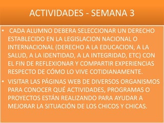 ACTIVIDADES - SEMANA 3
• CADA ALUMNO DEBERA SELECCIONAR UN DERECHO
  ESTABLECIDO EN LA LEGISLACION NACIONAL O
  INTERNACIONAL (DERECHO A LA EDUCACION, A LA
  SALUD, A LA IDENTIDAD, A LA INTEGRIDAD, ETC) CON
  EL FIN DE REFLEXIONAR Y COMPARTIR EXPERIENCIAS
  RESPECTO DE CÓMO LO VIVE COTIDIANAMENTE.
• VISITAR LAS PÁGINAS WEB DE DIVERSOS ORGANISMOS
  PARA CONOCER QUÉ ACTIVIDADES, PROGRAMAS O
  PROYECTOS ESTÁN REALIZANDO PARA AYUDAR A
  MEJORAR LA SITUACIÓN DE LOS CHICOS Y CHICAS.
 