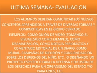 ULTIMA SEMANA- EVALUACION
       LOS ALUMNOS DEBERAN COMUNICAR LOS NUEVOS
CONCEPTOS APRENDIDOS A TRAVÉS DE DIVERSAS FORMAS Y
          COMPARTIRLAS EN EL GRUPO CERRADO:
    EJEMPLOS: COMO GUIÓN DE VÍDEO (TOMANDO EL
           VISUALIZADO COMO EJEMPLO), COMO
      DRAMATIZACIÓN, COMO NOTICIA PERIODÍSTICA Y
       COMENTARIO EDITORIAL DE UN DIARIO, COMO
   MURAL, CAMPAÑAS DE DIFUSIÓN Y CONCIENTIZACIÓN
  SOBRE LOS DERECHOS DEL NIÑO, ETC. O DISEÑANDO UN
  PROYECTO ESPECÍFICO PARA LA DEFENSA Y DIFUSIÓN DE
   LOS DERECHOS PARA UN ORGANISMO DEL ESTADO Y/O
                    PARA ONGS, ETC.
 