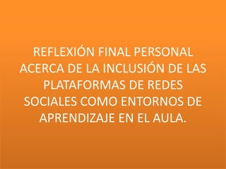 REFLEXIÓN FINAL PERSONAL
ACERCA DE LA INCLUSIÓN DE LAS
    PLATAFORMAS DE REDES
 SOCIALES COMO ENTORNOS DE
   APRENDIZAJE EN EL AULA.
 