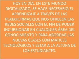 HOY EN DÍA, EN ESTE MUNDO
 DIGITALIZADO, SE HACE NECESARIO EL
    APRENDIZAJE A TRAVÉS DE LAS
 PLATAFORMAS QUE NOS OFRECEN LAS
 REDES SOCIALES CON EL FIN DE PODER
INCURSIONAR EN CUALQUIER ÁREA DEL
 CONOCIMIENTO Y PARA ABORDAR LAS
     NUEVAS CLASES CON MATICES
TECNOLÓGICOS Y ESTAR A LA ALTURA DE
          LOS ESTUDIANTES.
 