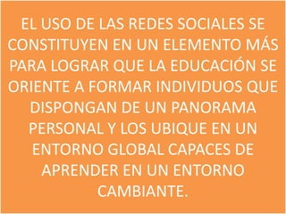 EL USO DE LAS REDES SOCIALES SE
CONSTITUYEN EN UN ELEMENTO MÁS
PARA LOGRAR QUE LA EDUCACIÓN SE
ORIENTE A FORMAR INDIVIDUOS QUE
  DISPONGAN DE UN PANORAMA
  PERSONAL Y LOS UBIQUE EN UN
   ENTORNO GLOBAL CAPACES DE
    APRENDER EN UN ENTORNO
           CAMBIANTE.
 