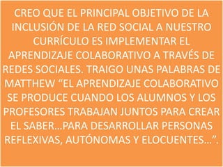 CREO QUE EL PRINCIPAL OBJETIVO DE LA
  INCLUSIÓN DE LA RED SOCIAL A NUESTRO
       CURRÍCULO ES IMPLEMENTAR EL
 APRENDIZAJE COLABORATIVO A TRAVÉS DE
REDES SOCIALES. TRAIGO UNAS PALABRAS DE
MATTHEW “EL APRENDIZAJE COLABORATIVO
 SE PRODUCE CUANDO LOS ALUMNOS Y LOS
PROFESORES TRABAJAN JUNTOS PARA CREAR
  EL SABER…PARA DESARROLLAR PERSONAS
REFLEXIVAS, AUTÓNOMAS Y ELOCUENTES…”.
 