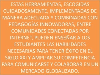ESTAS HERRAMIENTAS, ESCOGIDAS
 CUIDADOSAMENTE, IMPLEMENTADAS DE
MANERA ADECUADA Y COMBINADAS CON
    PEDAGOGÍAS INNOVADORAS, ENTRE
     COMUNIDADES CONECTADAS POR
    INTERNET, PUEDEN ENSEÑAR A LOS
      ESTUDIANTES LAS HABILIDADES
   NECESARIAS PARA TENER ÉXITO EN EL
  SIGLO XXI Y AMPLIAR SU COMPETENCIA
PARA COMUNICARSE Y COLABORAR EN UN
         MERCADO GLOBALIZADO.
 