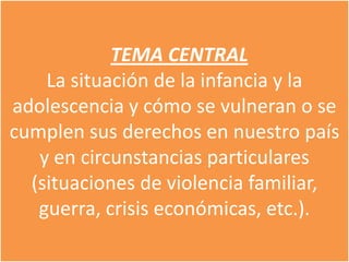 TEMA CENTRAL
    La situación de la infancia y la
adolescencia y cómo se vulneran o se
cumplen sus derechos en nuestro país
   y en circunstancias particulares
  (situaciones de violencia familiar,
   guerra, crisis económicas, etc.).
 