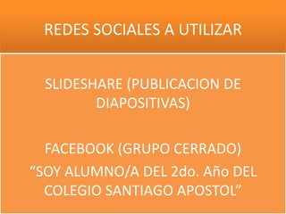 REDES SOCIALES A UTILIZAR


  SLIDESHARE (PUBLICACION DE
         DIAPOSITIVAS)

  FACEBOOK (GRUPO CERRADO)
“SOY ALUMNO/A DEL 2do. Año DEL
  COLEGIO SANTIAGO APOSTOL”
 