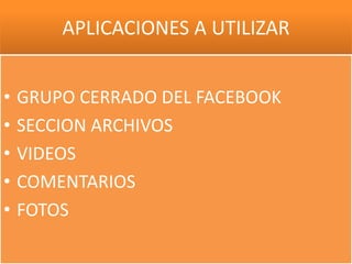 APLICACIONES A UTILIZAR


•   GRUPO CERRADO DEL FACEBOOK
•   SECCION ARCHIVOS
•   VIDEOS
•   COMENTARIOS
•   FOTOS
 