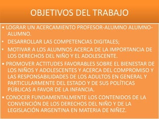 OBJETIVOS DEL TRABAJO
• LOGRAR UN ACERCAMIENTO PROFESOR-ALUMNO ALUMNO-
   ALUMNO.
• DESARROLLAR LAS COMPETENCIAS DIGITALES;
• MOTIVAR A LOS ALUMNOS ACERCA DE LA IMPORTANCIA DE
   LOS DERECHOS DEL NIÑO Y EL ADOLESCENTE.
• PROMOVER ACTITUDES FAVORABLES SOBRE EL BIENESTAR DE
   LOS NIÑOS Y ADOLESCENTES Y ACERCA DEL COMPROMISO Y
   LAS RESPONSABILIDADES DE LOS ADULTOS EN GENERAL Y
   PARTICULARMENTE DEL ESTADO Y DE SUS POLÍTICAS
   PÚBLICAS A FAVOR DE LA INFANCIA.
• CONOCER FUNDAMENTALMENTE LOS CONTENIDOS DE LA
   CONVENCIÓN DE LOS DERECHOS DEL NIÑO Y DE LA
   LEGISLACIÓN ARGENTINA EN MATERIA DE NIÑEZ.
 