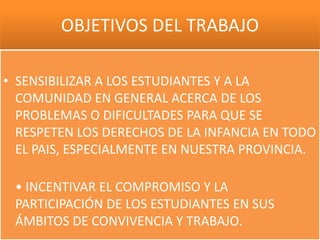 OBJETIVOS DEL TRABAJO

• SENSIBILIZAR A LOS ESTUDIANTES Y A LA
  COMUNIDAD EN GENERAL ACERCA DE LOS
  PROBLEMAS O DIFICULTADES PARA QUE SE
  RESPETEN LOS DERECHOS DE LA INFANCIA EN TODO
  EL PAIS, ESPECIALMENTE EN NUESTRA PROVINCIA.

 • INCENTIVAR EL COMPROMISO Y LA
 PARTICIPACIÓN DE LOS ESTUDIANTES EN SUS
 ÁMBITOS DE CONVIVENCIA Y TRABAJO.
 