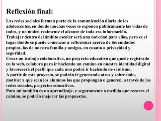 Reflexión final:
Las redes sociales forman parte de la comunicación diaria de los
adolescentes, en donde muchas veces se exponen públicamente las vidas de
todos, y no miden realmente el alcance de toda esa información.
Trabajar dentro del ámbito escolar será una novedad para ellos, pero es el
lugar donde se puede comenzar a reflexionar acerca de los cuidados
propios, los de nuestra familia y amigos, en cuanto a privacidad y
seguridad.
Crear un trabajo colaborativo, un proyecto educativo que quede registrado
en la web, colabora para ir haciendo un camino en nuestra identidad digital
y favorecerá el perfil que cada uno podrá ir haciendo de sí mismo.
A partir de este proyecto, se podrán ir generando otros y sobre todo,
motivar a que sean los alumnos los que propongan o generen, a través de las
redes sociales, proyectos educativos.
Para mí también es un aprendizaje, y seguramente a medida que recorra el
camino, se podrán mejorar las propuestas.
 