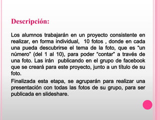 Descripción:
Los alumnos trabajarán en un proyecto consistente en
realizar, en forma individual, 10 fotos , donde en cada
una pueda descubrirse el tema de la foto, que es “un
número” (del 1 al 10), para poder “contar” a través de
una foto. Las irán publicando en el grupo de facebook
que se creará para este proyecto, junto a un título de su
foto.
Finalizada esta etapa, se agruparán para realizar una
presentación con todas las fotos de su grupo, para ser
publicada en slideshare.
 