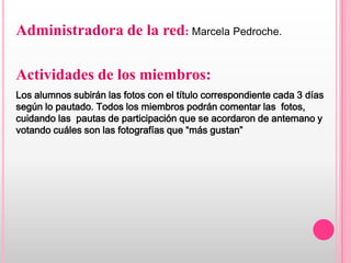 Administradora de la red: Marcela Pedroche.

Actividades de los miembros:
Los alumnos subirán las fotos con el título correspondiente cada 3 días
según lo pautado. Todos los miembros podrán comentar las fotos,
cuidando las pautas de participación que se acordaron de antemano y
votando cuáles son las fotografías que “más gustan”
 