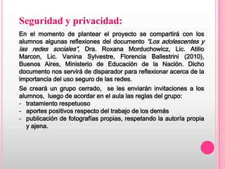 Seguridad y privacidad:
En el momento de plantear el proyecto se compartirá con los
alumnos algunas reflexiones del documento “Los adolescentes y
las redes sociales”, Dra. Roxana Morduchowicz, Lic. Atilio
Marcon, Lic. Vanina Sylvestre, Florencia Ballestrini (2010),
Buenos Aires, Ministerio de Educación de la Nación. Dicho
documento nos servirá de disparador para reflexionar acerca de la
importancia del uso seguro de las redes.
Se creará un grupo cerrado, se les enviarán invitaciones a los
alumnos, luego de acordar en el aula las reglas del grupo:
- tratamiento respetuoso
- aportes positivos respecto del trabajo de los demás
- publicación de fotografías propias, respetando la autoría propia
   y ajena.
 