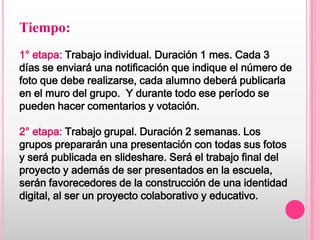 Tiempo:
1° etapa: Trabajo individual. Duración 1 mes. Cada 3
días se enviará una notificación que indique el número de
foto que debe realizarse, cada alumno deberá publicarla
en el muro del grupo. Y durante todo ese período se
pueden hacer comentarios y votación.

2° etapa: Trabajo grupal. Duración 2 semanas. Los
grupos prepararán una presentación con todas sus fotos
y será publicada en slideshare. Será el trabajo final del
proyecto y además de ser presentados en la escuela,
serán favorecedores de la construcción de una identidad
digital, al ser un proyecto colaborativo y educativo.
 