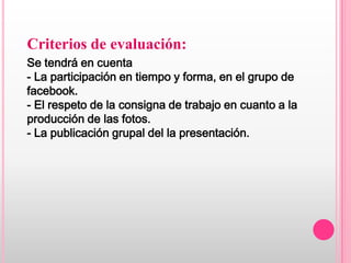 Criterios de evaluación:
Se tendrá en cuenta
- La participación en tiempo y forma, en el grupo de
facebook.
- El respeto de la consigna de trabajo en cuanto a la
producción de las fotos.
- La publicación grupal del la presentación.
 