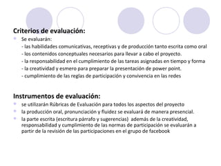 Criterios de evaluación: 
 Se evaluarán:
- las habilidades comunicativas, receptivas y de producción tanto escrita como oral 
- los contenidos conceptuales necesarios para llevar a cabo el proyecto.
- la responsabilidad en el cumplimiento de las tareas asignadas en tiempo y forma
- la creatividad y esmero para preparar la presentación de power point.
- cumplimiento de las reglas de participación y convivencia en las redes
 
Instrumentos de evaluación: 
 se utilizarán Rúbricas de Evaluación para todos los aspectos del proyecto
 la producción oral, pronunciación y fluidez se evaluará de manera presencial. 
 la parte escrita (escritura párrafo y sugerencias)  además de la creatividad, 
responsabilidad y cumplimiento de las normas de participación se evaluarán a 
partir de la revisión de las participaciones en el grupo de facebook
 