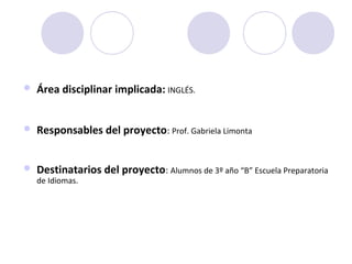  Área disciplinar implicada: INGLÉS.
 Responsables del proyecto: Prof. Gabriela Limonta
 Destinatarios del proyecto: Alumnos de 3º año “B” Escuela Preparatoria
de Idiomas.
 