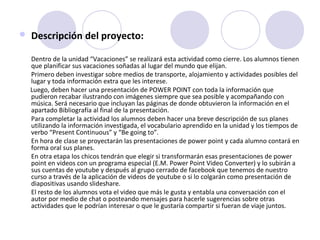  Descripción del proyecto: 
Dentro de la unidad “Vacaciones” se realizará esta actividad como cierre. Los alumnos tienen 
que planificar sus vacaciones soñadas al lugar del mundo que elijan. 
Primero deben investigar sobre medios de transporte, alojamiento y actividades posibles del 
lugar y toda información extra que les interese.
       Luego, deben hacer una presentación de POWER POINT con toda la información que 
pudieron recabar ilustrando con imágenes siempre que sea posible y acompañando con 
música. Será necesario que incluyan las páginas de donde obtuvieron la información en el 
apartado Bibliografía al final de la presentación.
Para completar la actividad los alumnos deben hacer una breve descripción de sus planes 
utilizando la información investigada, el vocabulario aprendido en la unidad y los tiempos de 
verbo “Present Continuous” y “Be going to”. 
En hora de clase se proyectarán las presentaciones de power point y cada alumno contará en 
forma oral sus planes.
En otra etapa los chicos tendrán que elegir si transformarán esas presentaciones de power 
point en videos con un programa especial (E.M. Power Point Video Converter) y lo subirán a 
sus cuentas de youtube y después al grupo cerrado de facebook que tenemos de nuestro 
curso a través de la aplicación de videos de youtube o si lo colgarán como presentación de 
diapositivas usando slideshare. 
El resto de los alumnos vota el video que más le gusta y entabla una conversación con el 
autor por medio de chat o posteando mensajes para hacerle sugerencias sobre otras 
actividades que le podrían interesar o que le gustaría compartir si fueran de viaje juntos.
 