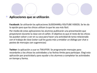  Aplicaciones que se utilizarán: 
Facebook: Se utilizarán las aplicaciones SLIDESHAREy YOUTUBE VIDEOS. Se les da 
la opción para que los chicos utilicen la que les sea más fácil. 
Por medio de estas aplicaciones los alumnos publicarán una presentación que 
proyectaron durante la clase con el cañón. El objetivo es que el resto de los chicos 
los puedan volver a ver en su casa para hacer una actividad de tarea relacionada 
con el trabajo de clase (votar cuál les gusta más y entablar un diálogo por chat o 
posteo de mensajes con sugerencias)
Twitter: la aplicación a usar es TWUFFER. Se programarán mensajes para 
recordarles a los chicos las actividades y las fechas límite para participar. Elegí esta 
aplicación por practicidad y para ayudar a los alumnos a completar las actividades 
en tiempo y forma.
 