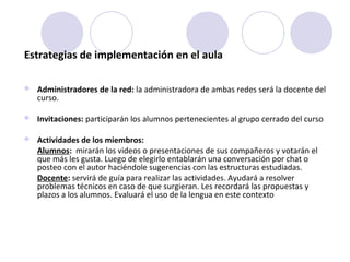 Estrategias de implementación en el aula
 Administradores de la red: la administradora de ambas redes será la docente del
curso.
 Invitaciones: participarán los alumnos pertenecientes al grupo cerrado del curso
 Actividades de los miembros:
Alumnos: mirarán los videos o presentaciones de sus compañeros y votarán el
que más les gusta. Luego de elegirlo entablarán una conversación por chat o
posteo con el autor haciéndole sugerencias con las estructuras estudiadas.
Docente: servirá de guía para realizar las actividades. Ayudará a resolver
problemas técnicos en caso de que surgieran. Les recordará las propuestas y
plazos a los alumnos. Evaluará el uso de la lengua en este contexto
 