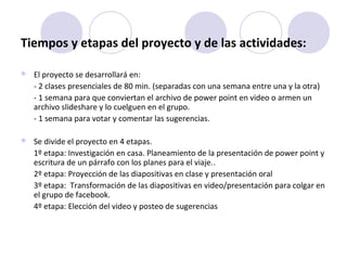 Tiempos y etapas del proyecto y de las actividades:
 El proyecto se desarrollará en:
- 2 clases presenciales de 80 min. (separadas con una semana entre una y la otra)
- 1 semana para que conviertan el archivo de power point en video o armen un
archivo slideshare y lo cuelguen en el grupo.
- 1 semana para votar y comentar las sugerencias.
 Se divide el proyecto en 4 etapas.
1º etapa: Investigación en casa. Planeamiento de la presentación de power point y
escritura de un párrafo con los planes para el viaje..
2º etapa: Proyección de las diapositivas en clase y presentación oral
3º etapa: Transformación de las diapositivas en video/presentación para colgar en
el grupo de facebook.
4º etapa: Elección del video y posteo de sugerencias
 