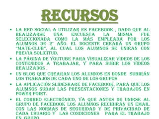 Recursos
 La red social a utilizar es Facebook , dado que al
  realizarse     una    encuesta   la    misma   fue
  seleccionada como la más empleada por los
  alumnos de 2° año. El docente creará un grupo
  “Mate-club”, al cual los alumnos se unirán con
  previa solicitud.
 La página de youtube para visualizar videos de los
  contenidos a trabajar, y para subir los videos
  realizados .
 Un Blog que crearan los alumnos en donde subirán
  los trabajos de cada uno de los grupos
 La aplicación slideshare de facebook, para que los
  alumnos suban las presentaciones y trabajos en
  power point.
 El correo electrónico, ya que antes de unirse al
  grupo de facebook los alumnos recibirán un email
  con las normas de seguridad y de privacidad de
  cada usuario y las condiciones para el trabajo
 