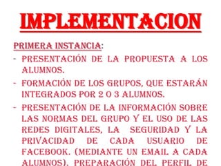 Implementacion
Primera Instancia:
- Presentación de la propuesta a los
  alumnos.
- Formación de los grupos, que estarán
  integrados por 2 o 3 alumnos.
- Presentación de la información sobre
  las normas del grupo y el uso de las
  redes digitales, la seguridad y la
  privacidad de cada usuario de
  facebook. (mediante un email a cada
 