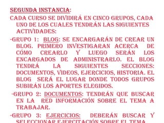 Segunda Instancia:
Cada curso se dividirá en cinco grupos, cada
   uno de los cuales tendrán las siguientes
   actividades:
-Grupo 1: Blog: se encargarán de crear un
   blog. Primero investigaran acerca de
   cómo crearlo y luego serán los
   encargados de administrarlo. El blog
   tendrá      la    siguientes     secciones:
   documentos, videos, ejercicios, historia. El
   blog será el lugar donde todos grupos
   subirán los aportes elegidos.
 -Grupo 2: Documentos: tendrán que buscar
   en la red información sobre el tema a
   trabajar.
-Grupo 3: Ejercicios:     deberán buscar y
 