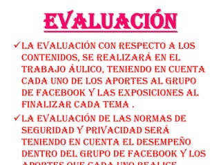 Evaluación
La evaluación con respecto a los
 contenidos, se realizará en el
 trabajo áulico, teniendo en cuenta
 cada uno de los aportes al grupo
 de facebook y las exposiciones al
 finalizar cada tema .
La evaluación de las normas de
 seguridad y privacidad será
 teniendo en cuenta el desempeño
 dentro del grupo de facebook y los
 