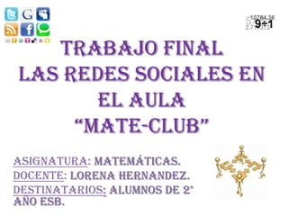 Trabajo Final
Las Redes Sociales en
       el aula
     “Mate-club”
Asignatura: Matemáticas.
Docente: Lorena Hernandez.
Destinatarios: Alumnos de 2°
año ESB.
 